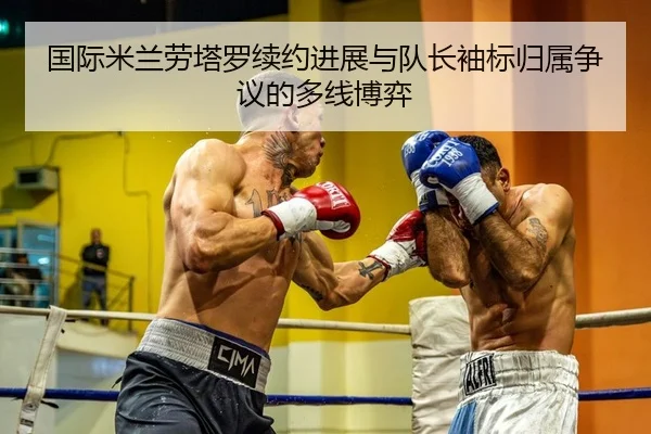 国际米兰劳塔罗续约进展与队长袖标归属争议的多线博弈